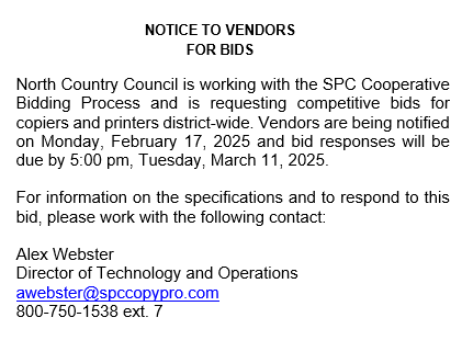 NOTICE TO VENDORS FOR BIDS North Country Council is working with the SPC Cooperative Bidding Process and is requesting competitive bids for copiers and printers district-wide. Vendors are being notified on Monday, February 17, 2025 and bid responses will be due by 5:00 pm, Tuesday, March 11, 2025. For information on the specifications and to respond to this bid, please work with the following contact: Alex Webster Director of Technology and Operations awebster@spccopypro.com 800-750-1538 ext. 7